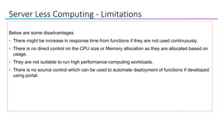 Server Less Computing - Limitations
Below are some disadvantages
• There might be increase in response time from functions if they are not used continuously.
• There is no direct control on the CPU size or Memory allocation as they are allocated based on
usage.
• They are not suitable to run high performance computing workloads.
• There is no source control which can be used to automate deployment of functions if developed
using portal.
 