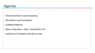 Agenda
• Overview of Server Less Computing
• Why Server Less Computing?
• Available Platforms
• Demo using Azure – Kudu, Visual Studio, CLI
• Gotchas and Limitations with Server Less
 