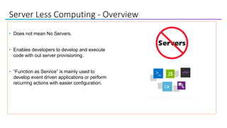 Server Less Computing - Overview
• Does not mean No Servers.
• Enables developers to develop and execute
code with out server provisioning.
• “Function as Service” is mainly used to
develop event driven applications or perform
recurring actions with easier configuration.
 