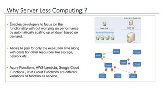 Why Server Less Computing ?
• Enables developers to focus on the
functionality with out worrying on performance
by automatically scaling up or down based on
demand.
• Allows to pay for only the execution time along
with costs for other resources like storage,
network etc..
• Azure Functions, AWS Lambda, Google Cloud
Functions , IBM Cloud Functions are different
variations of function as service.
 