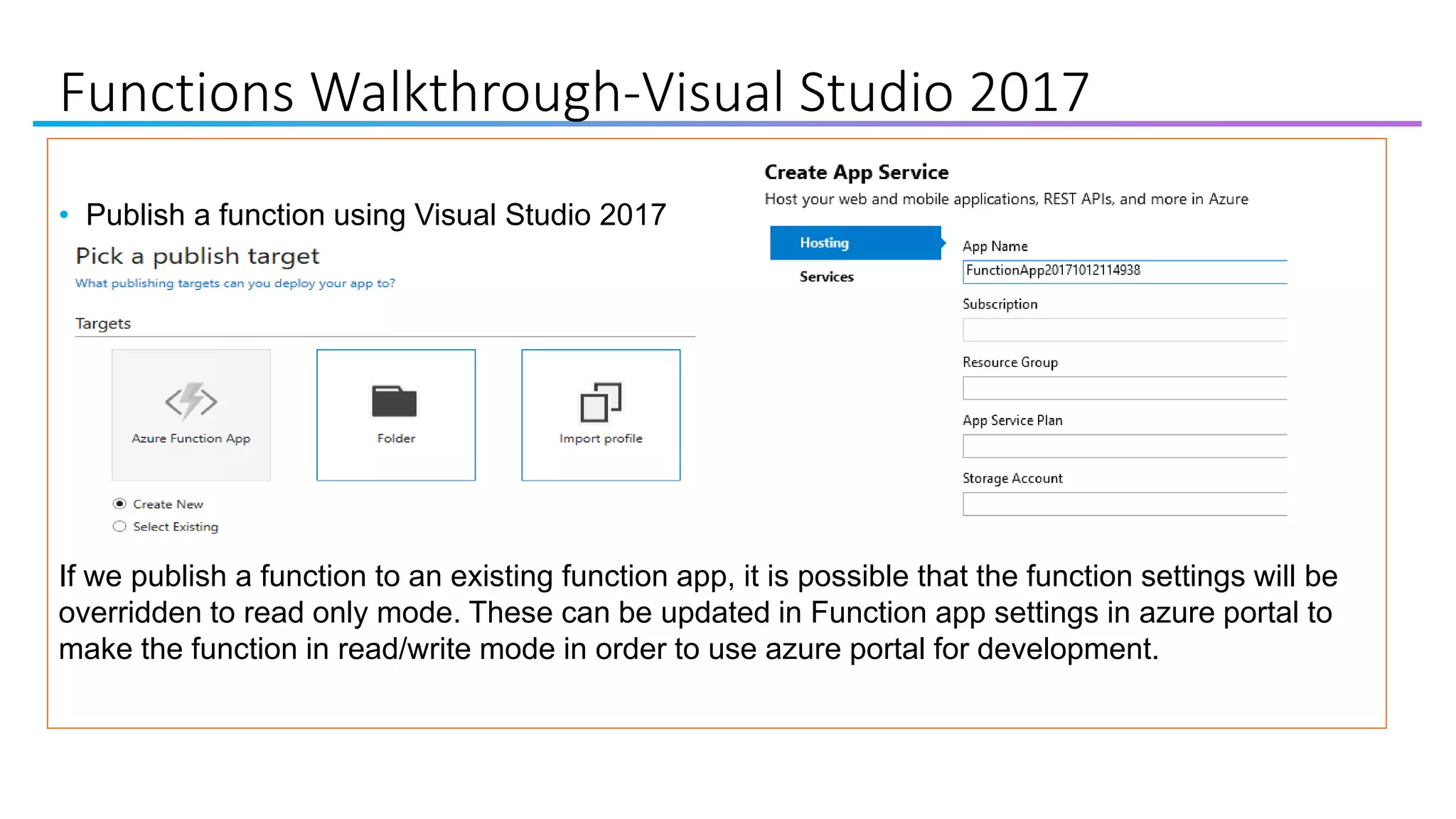Functions Walkthrough-Visual Studio 2017
• Publish a function using Visual Studio 2017
If we publish a function to an existing function app, it is possible that the function settings will be
overridden to read only mode. These can be updated in Function app settings in azure portal to
make the function in read/write mode in order to use azure portal for development.
 