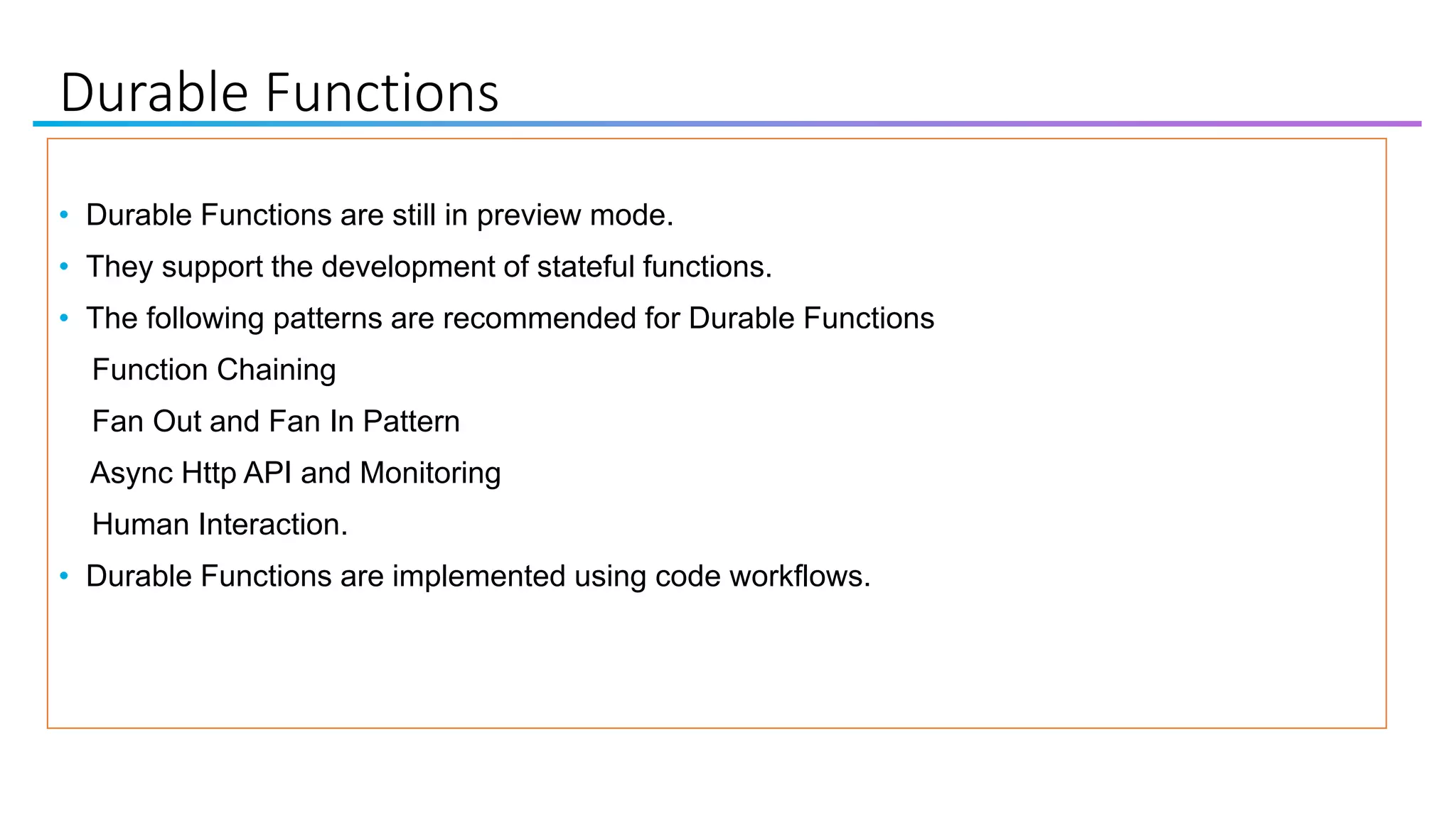 Durable Functions
• Durable Functions are still in preview mode.
• They support the development of stateful functions.
• The following patterns are recommended for Durable Functions
Function Chaining
Fan Out and Fan In Pattern
Async Http API and Monitoring
Human Interaction.
• Durable Functions are implemented using code workflows.
 