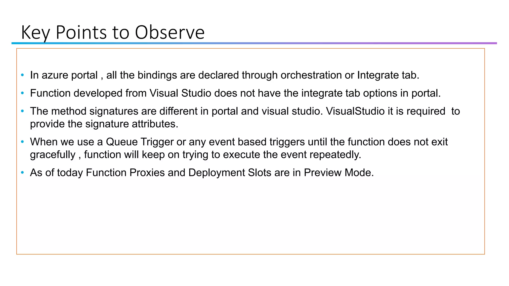 Key Points to Observe
• In azure portal , all the bindings are declared through orchestration or Integrate tab.
• Function developed from Visual Studio does not have the integrate tab options in portal.
• The method signatures are different in portal and visual studio. VisualStudio it is required to
provide the signature attributes.
• When we use a Queue Trigger or any event based triggers until the function does not exit
gracefully , function will keep on trying to execute the event repeatedly.
• As of today Function Proxies and Deployment Slots are in Preview Mode.
 