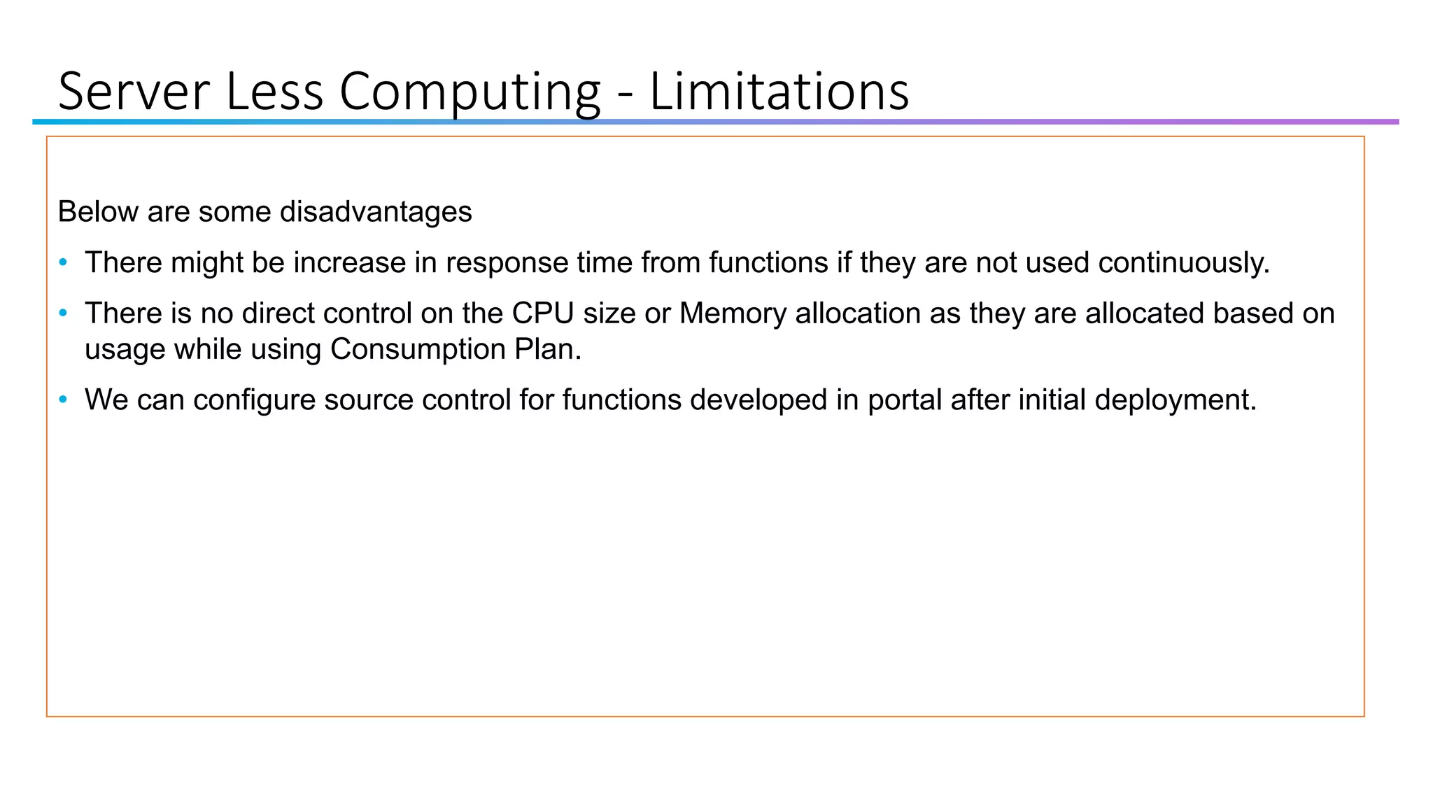 Server Less Computing - Limitations
Below are some disadvantages
• There might be increase in response time from functions if they are not used continuously.
• There is no direct control on the CPU size or Memory allocation as they are allocated based on
usage while using Consumption Plan.
• We can configure source control for functions developed in portal after initial deployment.
 