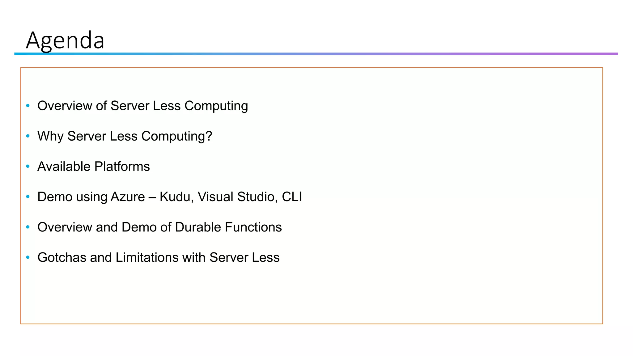 Agenda
• Overview of Server Less Computing
• Why Server Less Computing?
• Available Platforms
• Demo using Azure – Kudu, Visual Studio, CLI
• Overview and Demo of Durable Functions
• Gotchas and Limitations with Server Less
 