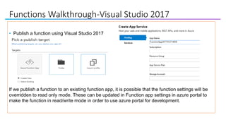 Functions Walkthrough-Visual Studio 2017
• Publish a function using Visual Studio 2017
If we publish a function to an existing function app, it is possible that the function settings will be
overridden to read only mode. These can be updated in Function app settings in azure portal to
make the function in read/write mode in order to use azure portal for development.
 