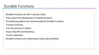 Durable Functions
• Durable Functions are still in preview mode.
• They support the development of stateful functions.
• The following patterns are recommended for Durable Functions
Function Chaining
Fan Out and Fan In Pattern
Async Http API and Monitoring
Human Interaction.
• Durable Functions are implemented using code workflows.
 