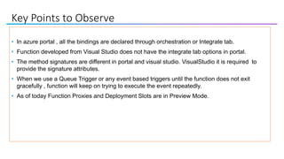 Key Points to Observe
• In azure portal , all the bindings are declared through orchestration or Integrate tab.
• Function developed from Visual Studio does not have the integrate tab options in portal.
• The method signatures are different in portal and visual studio. VisualStudio it is required to
provide the signature attributes.
• When we use a Queue Trigger or any event based triggers until the function does not exit
gracefully , function will keep on trying to execute the event repeatedly.
• As of today Function Proxies and Deployment Slots are in Preview Mode.
 