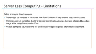 Server Less Computing - Limitations
Below are some disadvantages
• There might be increase in response time from functions if they are not used continuously.
• There is no direct control on the CPU size or Memory allocation as they are allocated based on
usage while using Consumption Plan.
• We can configure source control for functions developed in portal after initial deployment.
 