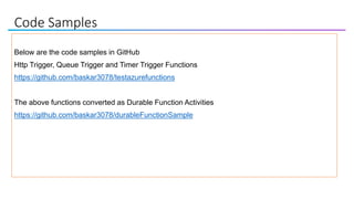 Code Samples
Below are the code samples in GitHub
Http Trigger, Queue Trigger and Timer Trigger Functions
https://github.com/baskar3078/testazurefunctions
The above functions converted as Durable Function Activities
https://github.com/baskar3078/durableFunctionSample
 