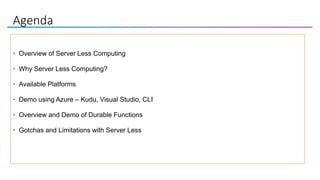Agenda
• Overview of Server Less Computing
• Why Server Less Computing?
• Available Platforms
• Demo using Azure – Kudu, Visual Studio, CLI
• Overview and Demo of Durable Functions
• Gotchas and Limitations with Server Less
 