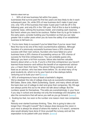 Statistics about start up:
1. 50% of all new business fail within five years.
businesses that survive past the first two years are less likely to die in each
subsequent year. So, while 25% of new business don't make it past year
one, only 10% of the business that make it past year 5 will die off in the
following year, and only 6% in the 10th year. Part of this is due to building a
customer base, refining the business model, and creating cash reserves.
But here's where you need to be cautious. Rather than try to go for broke in
the early years, consider building your foundation so that you can take
greater risk in outlier years when you do have the safety of an established
business to fall back on.
2. You're more likely to succeed if you've failed than if you've never tried.
Now this has to be one of the most counterintuitive statistics. Although
founders of a previously successful business have a 30% chance of
success with their next venture, founders who have failed at a prior
business have a 20% chance of succeeding versus an 18% chance of
success for first time entrepreneurs. You can probably guess why.
Although you learn a lot from success, failure also teaches valuable
lessons about what not to do. If you're a first time entrepreneur you haven't
learned those lessons--and without the benefit of an experienced advisor
you will learn them first hand. The advice? Bring someone on board, at
least as an advisor, who has been there before. Or, do what many of my
grad students do, which is to try your hand at a few startups before
venturing out to build your own! (source)
3. 95% of entrepreneurs have at least a bachelor's degree.
We've idealized the role of college drop-outs as successful entrepreneurs,
Bill Gates, Steve Jobs, Mark Zuckerberg, Oprah, and many others all took
the back door out of college to start and grow their companies. My HS-age
son always points this out to me when we talk about college. But the
numbers speak for themselves. The odds are overwhelmingly in your favor
if you stay in school and develop not only the knowledge and discipline, but
also the connections that will serve you well as you go forward. (source)
4. Scaling too fast, too soon is the number one reason most new companies
fail.
Nobody ever started business thinking, "Gee, this is going to take a lot
longer than I thought it would!" But it always does because the vision in
your mind is always far ahead of where the market is. If it wasn't, someone
else would already have done it! Give yourself the runway and set the
expectation to be patient with your dream. (source)
 