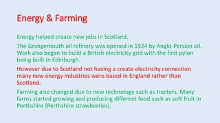 Energy & Farming
Energy helped create new jobs in Scotland.
The Grangemouth oil refinery was opened in 1924 by Anglo-Persian oil.
Work also began to build a British electricity grid with the first pylon
being built in Edinburgh.
However due to Scotland not having a create electricity connection
many new energy industries were based in England rather than
Scotland.
Farming also changed due to new technology such as tractors. Many
farms started growing and producing different food such as soft fruit in
Perthshire (Perthshire strawberries).
 