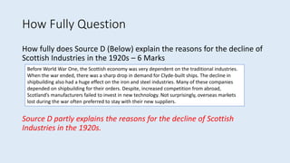 How Fully Question
How fully does Source D (Below) explain the reasons for the decline of
Scottish Industries in the 1920s – 6 Marks
Source D partly explains the reasons for the decline of Scottish
Industries in the 1920s.
Before World War One, the Scottish economy was very dependent on the traditional industries.
When the war ended, there was a sharp drop in demand for Clyde-built ships. The decline in
shipbuilding also had a huge effect on the iron and steel industries. Many of these companies
depended on shipbuilding for their orders. Despite, increased competition from abroad,
Scotland’s manufacturers failed to invest in new technology. Not surprisingly, overseas markets
lost during the war often preferred to stay with their new suppliers.
 