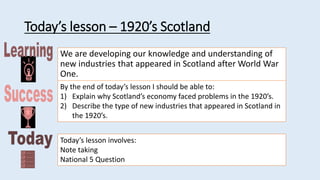 Today’s lesson – 1920’s Scotland
We are developing our knowledge and understanding of
new industries that appeared in Scotland after World War
One.
By the end of today’s lesson I should be able to:
1) Explain why Scotland’s economy faced problems in the 1920’s.
2) Describe the type of new industries that appeared in Scotland in
the 1920’s.
Today’s lesson involves:
Note taking
National 5 Question
 