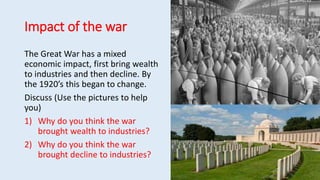 Impact of the war
The Great War has a mixed
economic impact, first bring wealth
to industries and then decline. By
the 1920’s this began to change.
Discuss (Use the pictures to help
you)
1) Why do you think the war
brought wealth to industries?
2) Why do you think the war
brought decline to industries?
 