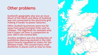 Other problems
Scotland’s geography also was an issue.
Much of the North and West of Scotland
was not connected to the electricity grid
making it harder to power factories.
Other Scottish businesses were too far
away from good transport links such as
railways. The Highlands for example only
had 4 major rail lines in comparison to
over 100 in the Central Belt.
Another problem was the introduction of
prohibition (banning alcohol) in the USA
which heavily impacted on orders for the
Whiskey trade. This caused many small
distilleries in places such as Islay to close.
 