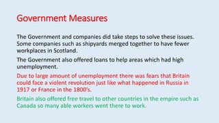 Government Measures
The Government and companies did take steps to solve these issues.
Some companies such as shipyards merged together to have fewer
workplaces in Scotland.
The Government also offered loans to help areas which had high
unemployment.
Due to large amount of unemployment there was fears that Britain
could face a violent revolution just like what happened in Russia in
1917 or France in the 1800’s.
Britain also offered free travel to other countries in the empire such as
Canada so many able workers went there to work.
 