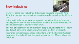New Industries
However some new industries did emerge to create jobs with Arrol-
Johnston opening up car factories making products such as the Victory
car.
Other vehicle factories were set up with the Albion Motor Company
building buses and lorries, shipbuilders Harland & Wolff diversified to
build diesel engines to power their ships.
The rise of electricity in homes meant people could afford more luxury
goods such as Sewing Machines which were made in Clydebank.
Insurance companies expanded in Scotland with the General Accident
insurance firm in Perth due to a deal to insure every Morris Minor car
in Britain.
 