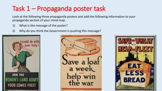 Task 1 – Propaganda poster task
Look at the following three propaganda posters and add the following information to your
propaganda section of your mind-map.
1) What is the message of the poster?
2) Why do you think the Government is pushing this message?
 