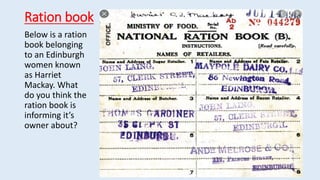 Ration book
Below is a ration
book belonging
to an Edinburgh
women known
as Harriet
Mackay. What
do you think the
ration book is
informing it’s
owner about?
 