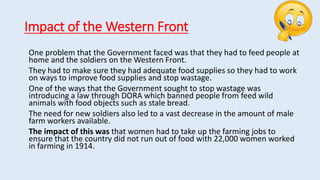 Impact of the Western Front
One problem that the Government faced was that they had to feed people at
home and the soldiers on the Western Front.
They had to make sure they had adequate food supplies so they had to work
on ways to improve food supplies and stop wastage.
One of the ways that the Government sought to stop wastage was
introducing a law through DORA which banned people from feed wild
animals with food objects such as stale bread.
The need for new soldiers also led to a vast decrease in the amount of male
farm workers available.
The impact of this was that women had to take up the farming jobs to
ensure that the country did not run out of food with 22,000 women worked
in farming in 1914.
 