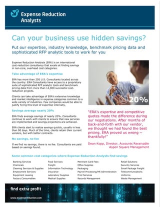 Can your business use hidden savings?
Put our expertise, industry knowledge, benchmark pricing data and
sophisticated RFP analytic tools to work for you

Expense Reduction Analysts (ERA) is an international
cost-reduction consultancy that excels at finding savings
in non-core, overhead cost categories.

Take advantage of ERA’s expertise

ERA has more than 250 U.S. Consultants located across
the country. ERA Consultants have access to a proprietary
suite of sophisticated RFP analytic tools and benchmark
pricing data from more than 14,000 successful cost-
reduction projects.

Clients can take advantage of ERA’s extensive knowledge
and market intelligence in expense categories common to a
wide variety of industries. Few companies would be able to
justify hiring this level of expertise internally.
                                                                                                       20%
Savings average nearly 20%
                                                                   “ERA’s expertise and competitive
ERA finds average savings of nearly 20%. Consultants               quotes made the difference during
continue to work with clients to ensure that new services
are implemented and savings projections are achieved.
                                                                   our negotiations. After months of
                                                                   back-and-forth with our vendor,
ERA clients start to realize savings quickly, usually in less
than 90 days. Much of the time, clients retain their current
                                                                   we thought we had found the best
vendors, but with better contracts.                                pricing. ERA proved us wrong ─
                                                                   thankfully!”
No savings, no fee

If we find no savings, there is no fee. Consultants are paid       Dean Kopp, Director, Accounts Receivable
based on savings found.                                                         Aspen Square Management


Some common cost categories where Expense Reduction Analysts find savings

Banking Services               Food Services             Merchant Card Fees                     Retail Solutions
Chemicals                      Freight                   Office Supplies                        Security Services
Cleaning Services & Supplies   Information Technology    Packaging                              Small Package Freight
Employment Services            Insurance                           Thanks, Dean
                                                         Payroll Processing/HR Administration   Telecommunications
Equipment Leasing              Laboratory Supplies       Print Services                         Uniforms
Factory Consumables            Medical Supplies                   Dean Kopp
                                                         Records Management   | Director, Accounts Receivable
                                                                                               Waste Management
 