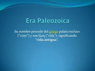 Era Paleozoica Su nombre procede del griegopalaio/παλαιο ("viejo") y zoe/ζωη ("vida"), significando "vida antigua". 