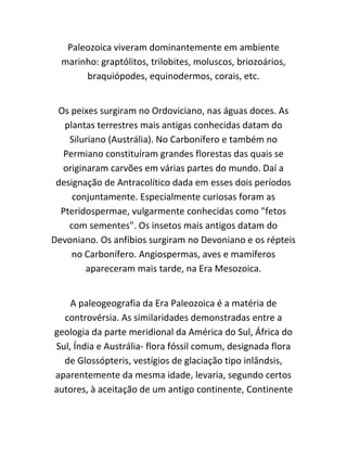 Paleozoica viveram dominantemente em ambiente
marinho: graptólitos, trilobites, moluscos, briozoários,
braquiópodes, equinodermos, corais, etc.
Os peixes surgiram no Ordoviciano, nas águas doces. As
plantas terrestres mais antigas conhecidas datam do
Siluriano (Austrália). No Carbonífero e também no
Permiano constituíram grandes florestas das quais se
originaram carvões em várias partes do mundo. Daí a
designação de Antracolítico dada em esses dois períodos
conjuntamente. Especialmente curiosas foram as
Pteridospermae, vulgarmente conhecidas como "fetos
com sementes". Os insetos mais antigos datam do
Devoniano. Os anfíbios surgiram no Devoniano e os répteis
no Carbonífero. Angiospermas, aves e mamíferos
apareceram mais tarde, na Era Mesozoica.
A paleogeografia da Era Paleozoica é a matéria de
controvérsia. As similaridades demonstradas entre a
geologia da parte meridional da América do Sul, África do
Sul, Índia e Austrália- flora fóssil comum, designada flora
de Glossópteris, vestígios de glaciação tipo inlândsis,
aparentemente da mesma idade, levaria, segundo certos
autores, à aceitação de um antigo continente, Continente
 
