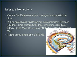 • -Foi na Era Paleozóica que começou a expansão da
vida.
• -A Era paleozóica divide-se em seis períodos: Pérmico
(250Ma); Carbonífero (290 Ma); Devónico (360 Ma);
Silúrico (400 Ma); Ordovícico (420 Ma) e Câmbrico (500
Ma).
• -A Era durou entre 250 e 570 Ma.
 