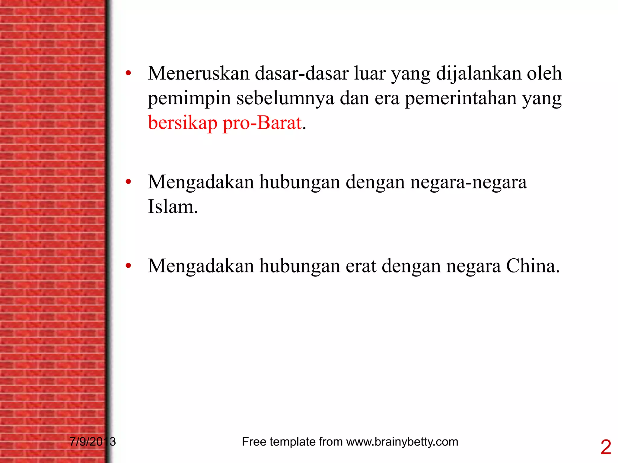 7/9/2013 Free template from www.brainybetty.com
2
• Meneruskan dasar-dasar luar yang dijalankan oleh
pemimpin sebelumnya dan era pemerintahan yang
bersikap pro-Barat.
• Mengadakan hubungan dengan negara-negara
Islam.
• Mengadakan hubungan erat dengan negara China.