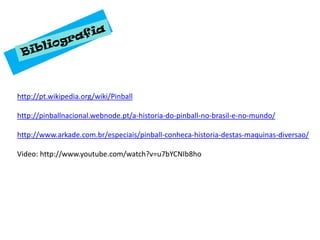 http://pt.wikipedia.org/wiki/Pinball

http://pinballnacional.webnode.pt/a-historia-do-pinball-no-brasil-e-no-mundo/

http://www.arkade.com.br/especiais/pinball-conheca-historia-destas-maquinas-diversao/

Video: http://www.youtube.com/watch?v=u7bYCNIb8ho
 