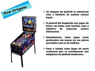  As origens do pinball se misturam
  com a história de muitos outros
  jogos.

 O pinball foi inspirado nos jogos de
  bater em bolas com bastões com o
  objetivo    de    lança-las   contra
  obstáculos.

 Inicialmente, estes jogos eram
  praticados em mesas ou em pistas
  parecidas com as de boliche.

 Com o tempo esses jogos de mesa
  acabaram por se transformar nas
  máquinas de pinball modernas.
 