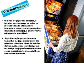  O modo de jogar era simples, o
  jogador arremessava as bolas na
  mesa inclinada utilizando o
  lançador ( que existe nas máquinas
  de pinball até hoje), o que tornava
  o jogo mais agradável.

 Essa inovação permitiu que o
  tamanho do jogo diminuísse. Ele
  passou a caber em cima de balcões
  de bar. As inovações de Redgrave
  no design do jogo são reconhecidas
  como o nascimento do pinball em
  sua forma moderna.
 