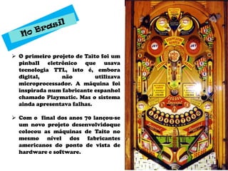  O primeiro projeto de Taito foi um
  pinball eletrônico que usava
  tecnologia TTL, isto é, embora
  digital,      não         utilizava
  microprocessador. A máquina foi
  inspirada num fabricante espanhol
  chamado Playmatic. Mas o sistema
  ainda apresentava falhas.

 Com o final dos anos 70 lançou-se
  um novo projeto desenvolvidoque
  colocou as máquinas de Taito no
  mesmo nível dos fabricantes
  americanos do ponto de vista de
  hardware e software.
 