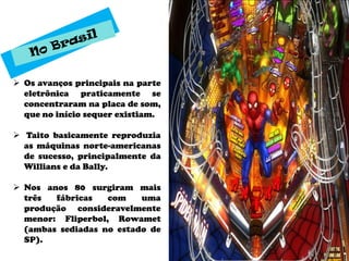  Os avanços principais na parte
  eletrônica praticamente se
  concentraram na placa de som,
  que no início sequer existiam.

 Taito basicamente reproduzia
  as máquinas norte-americanas
  de sucesso, principalmente da
  Willians e da Bally.

 Nos anos 80 surgiram mais
  três  fábricas   com    uma
  produção consideravelmente
  menor: Fliperbol, Rowamet
  (ambas sediadas no estado de
  SP).
 