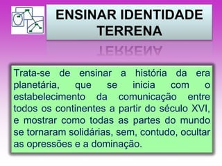 ENSINAR IDENTIDADE 
TERRENA 
Trata-se de ensinar a história da era 
planetária, que se inicia com o 
estabelecimento da comunicação entre 
todos os continentes a partir do século XVI, 
e mostrar como todas as partes do mundo 
se tornaram solidárias, sem, contudo, ocultar 
as opressões e a dominação. 
 