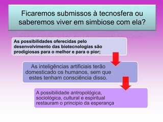 Ficaremos submissos à tecnosfera ou 
saberemos viver em simbiose com ela? 
As possibilidades oferecidas pelo 
desenvolvimento das biotecnologias são 
prodigiosas para o melhor e para o pior; 
As inteligências artificiais terão 
domesticado os humanos, sem que 
estes tenham consciência disso. 
A possibilidade antropológica, 
sociológica, cultural e espiritual 
restauram o principio da esperança. 
 