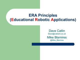 ERA Principles
(Educational Robotic Applications)
Dave Catlin
Dave@valiant.co.uk
Mike Blamires
@Mike_Blamires
 