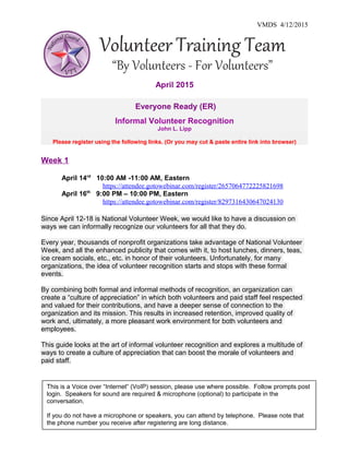 VMDS 4/12/2015
April 2015
Everyone Ready (ER)
Informal Volunteer Recognition
John L. Lipp
Please register using the following links. (Or you may cut & paste entire link into browser)
Week 1
April 14rd
10:00 AM -11:00 AM, Eastern
https://attendee.gotowebinar.com/register/2657064772225821698
April 16th
9:00 PM – 10:00 PM, Eastern
https://attendee.gotowebinar.com/register/8297316430647024130
Since April 12-18 is National Volunteer Week, we would like to have a discussion on
ways we can informally recognize our volunteers for all that they do.
Every year, thousands of nonprofit organizations take advantage of National Volunteer
Week, and all the enhanced publicity that comes with it, to host lunches, dinners, teas,
ice cream socials, etc., etc. in honor of their volunteers. Unfortunately, for many
organizations, the idea of volunteer recognition starts and stops with these formal
events.
By combining both formal and informal methods of recognition, an organization can
create a “culture of appreciation” in which both volunteers and paid staff feel respected
and valued for their contributions, and have a deeper sense of connection to the
organization and its mission. This results in increased retention, improved quality of
work and, ultimately, a more pleasant work environment for both volunteers and
employees.
This guide looks at the art of informal volunteer recognition and explores a multitude of
ways to create a culture of appreciation that can boost the morale of volunteers and
paid staff.
This is a Voice over “Internet” (VoIP) session, please use where possible. Follow prompts post
login. Speakers for sound are required & microphone (optional) to participate in the
conversation.
If you do not have a microphone or speakers, you can attend by telephone. Please note that
the phone number you receive after registering are long distance.
 