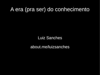 A era (pra ser) do conhecimento
Luiz Sanches
about.me/luizsanches
 