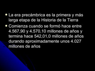 La era precámbrica es la primera y más larga etapa de la Historia de la Tierra Comienza cuando se formó hace entre 4.567,90 y 4.570,10 millones de años y termina hace 542,01,0 millones de años durando aproximadamente unos 4.027 millones de años