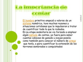 27/05/2011
El hombre primitivo empezó a valerse de un
sistema numérico, tuvo muchas razones y
situaciones cotidianas que lo impulsaron a tratar
de cuantificar todo lo que le rodeaba.
En su etapa sedentaria se vio forzado a emplear
algún método de conteo, ya fuera para saber
cuantas cabezas de ganado u ovejas poseía;
como también para conocer el número de armas
 que tenía, o para cuantificar la extensión de los
terrenos sembrados o conquistados
 