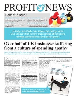 INSIDE THIS ISSUE
Cutting services not the only option for third sector
Many charities fear they have to make cuts to
maintain services, yet smarter procurement could
be the answer they are looking for.
Paper prices set to soar.
April has seen paper prices increase across the
board by 5-7% impacting on overall print costs.
Can you avoid them?
Over half of UK businesses suffering
from a culture of spending apathy
Bring your own device headaches.
Huge bills on in-game app purchases through
smartphones and tablets are causing problems for
companies without a BYOD policy.
Smarter spending a priority for the legal sector.
Recent legal sector surveys have continued to
emphasise the need for firms to adopt or continue with
a focus on cost reduction and process improvement.
PROFIT NEWS
D
oing business in Britain: A culture of
spending apathy sought to discover the
attitudes and practices of employees
(from junior executives to directors) with
purchasing responsibility and how they impact business
operations. 516 business people – across a large range
of industries including IT, retail, manufacturing, public
sector and telecommunications – were interviewed in
March 2013 for the report.
A ‘culture of apathy’
Overall, the report findings illustrate an ingrained
apathy towards smarter supply chain spending among
UK businesses, stemming from a legacy approach to
managing supplier relationships and an unwillingness
of staff to challenge the status quo.
•	Alack of purchasing control – There is a significant
absence of company-wide controls and processes
and limited strategic thought towards purchasing.
	- 49 percent don’t know if their business has a
purchasing process, have no process or do their own
thing when managing a supplier tender.
	- 65 percent of junior management are able to make
some or all purchasing decisions with no approval
from senior employees or insight at board level.
	- less than half of all companies, 49 percent, have
enterprise-wide purchasing processes indicating
an alarming lack of company-wide supply chain
control.
•	A lack of regular supplier review – Through
regular supplier reviews, companies can identify
holes in the supply chain. However:
	- 56 percent rarely speak with suppliers, don’t trust
them or only speak with them if there is a problem.
	- 59 percent of businesses will not review suppliers
unless there is a problem.
•	UK businesses are focused on cost-cutting, not
smarter spending – Organisations are thinking
short-term instead of long-term. Many changes are
reactionary rather than proactive.
	- 60 percent of companies said a need to cut costs
triggers a supplier review.
•	A lack of value is attributed to the purchasing
function – Purchasing very much comes as a
secondary priority to the primary job role and
therefore isn’t seen internally as important enough to
warrant investment or training.
	- Nearly half of professionals asked confessed they
just use the previous price without any detailed
analysis to benchmark suppliers or don’t benchmark
at all due to a lack of time.
	- a quarter of respondents say that if it were their own
money, they would be far more careful with it!
	- 64 percent of sole purchasers have had no formal
purchasing training.
A Smarter Spending strategy – the future
Rob Allison, managing director, ERA, said: ‘Many
employees don’t understand the value of managing the
purse strings, or even appear to have the motivation
or board support to affect real change. A complete
culture, attitude and organisation shift is required for
companies to see operational efficiencies and increased
profitability.And more value must be attributed to long-
term smarter spending across the entire supply chain if
businesses are to find growth in the future.’
Top tips:
1.	Implement company-wide supply chain
guidelines. These should include clear company
processes and policies for employees and for
reviewing suppliers – organisations
need to answer when, why, how
and who makes these supplier
review decisions.
2. Develop and enforce an
integrated approach to
purchasing decisions. Present
quarterly supplier reviews to
the board. These should not
just focus on cost reduction
but metrics such as quality
control, supplier relationship
and company reputation.
3.	Create a key skills
framework for people
responsible for frontline
purchasing decisions.
Invest in the purchasing
function through ongoing
and regular training to be
able to implement best
practice purchasing.
4. Implement a cost management strategy. Ensure
you have the expertise in-house or via an external
source to devote time to the purchasing process and
build effective long-term supplier relationships.
A report commissioned by ERA, shows that many companies are suffering from a culture of spending apathy caused
by employees failing to control purchasing, review suppliers or challenge the status quo unless there is an issue.
Industry report finds clear supply chain failings within
UK business which hamper organisational effectiveness,
damage competitiveness and restrict growth.
Doing Business in Britain:
A culture of spending apathyA smarter spending report – highlighting how
supply chain failures are hindering growth of
British business in tough economic times
Doing Business in Britain:
A culture of spending apathyA smarter spending report – highlighting how
supply chain failures are hindering growth of
British business in tough economic times
Download your free copy of the report
www.smarter-spending.co.uk
 