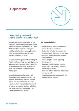 Dilapidations




   Lease coming to an end?
   Unsure of your responsibilities?

   Typically, a tenant is responsible for the      Our service includes:
   upkeep of their property during the period
   of their occupation. Upon expiry of a lease,    • Understanding how to interpret the
   the landlord can instruct a surveyor to           repair clauses in your lease
   establish whether there are any breaches        • Determine whether the repairs are
   of these responsibilities and demand              required under the terms of your lease
   payment for losses incurred.                    • Consider the impact of any tenants
                                                     improvements
   It is possible through an understanding of      • Calculating the cost of repairing
   the client’s lease, the property and property     the breaches
   law to query the amount of the claim. This      • Evaluate what impact the current
   can enable us to set about reducing this          condition of the property has on its
   claim and ultimately saving money for             re-letting capability
   the occupier.                                   • Respond to the landlord or the surveyor
                                                     on your behalf
   A Landlord’s claim will provide a full          • Negotiate potential savings with the
   breakdown of the alleged breaches, the            landlord or the surveyor
   required repair works, the cost of these
   repairs and associated fees. On some
   occasions, there may also be an element
   for loss of rent, as the landlord will allege
   that the condition of the property has
   harmed its re-letting capability.




10 Dilapidations
 