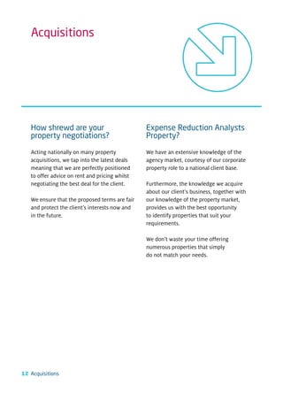 Acquisitions




   How shrewd are your                          Expense Reduction Analysts
   property negotiations?                       Property?

   Acting nationally on many property           We have an extensive knowledge of the
   acquisitions, we tap into the latest deals   agency market, courtesy of our corporate
   meaning that we are perfectly positioned     property role to a national client base.
   to offer advice on rent and pricing whilst
   negotiating the best deal for the client.    Furthermore, the knowledge we acquire
                                                about our client’s business, together with
   We ensure that the proposed terms are fair   our knowledge of the property market,
   and protect the client’s interests now and   provides us with the best opportunity
   in the future.                               to identify properties that suit your
                                                requirements.

                                                We don’t waste your time offering
                                                numerous properties that simply
                                                do not match your needs.




12 Acquisitions
 