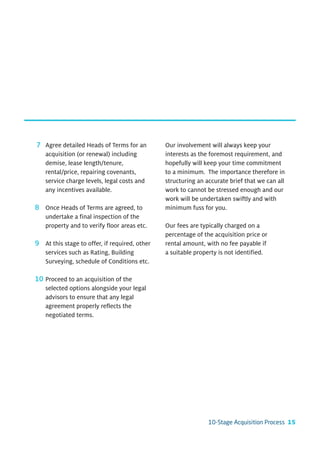 7 Agree detailed Heads of Terms for an         Our involvement will always keep your
  acquisition (or renewal) including           interests as the foremost requirement, and
  demise, lease length/tenure,                 hopefully will keep your time commitment
  rental/price, repairing covenants,           to a minimum. The importance therefore in
  service charge levels, legal costs and       structuring an accurate brief that we can all
  any incentives available.                    work to cannot be stressed enough and our
                                               work will be undertaken swiftly and with
8 Once Heads of Terms are agreed, to           minimum fuss for you.
  undertake a final inspection of the
  property and to verify floor areas etc.      Our fees are typically charged on a
                                               percentage of the acquisition price or
9 At this stage to offer, if required, other   rental amount, with no fee payable if
  services such as Rating, Building            a suitable property is not identified.
  Surveying, schedule of Conditions etc.

10 Proceed to an acquisition of the
   selected options alongside your legal
   advisors to ensure that any legal
   agreement properly reflects the
   negotiated terms.




                                                               10-Stage Acquisition Process 15
 