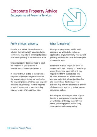 Corporate Property Advice
   Encompasses all Property Services




   Proﬁt through property                            What is involved?

   Our aim is to reduce the medium term              Through an experienced and focused
   solution that is inevitably associated with       approach, we will initially gather an
   commercial property, to a managed process         appreciation of your company, your current
   that allows property to perform as an asset.      property portfolio and costs relative to your
                                                     company turnover.
   Strategic property decisions need to be at
   the forefront of your business to                 We believe that it is important for us to
   improve your company performance.                 understand if your company occupies large
                                                     properties on long leaseholds or if you
   In line with this, it is ideal to then create a   require short-term leases based on a
   corporate property strategy to coordinate         localised work contract. Alternatively,
   the separate elements that are involved in        you may prefer to trial new locations first
   the property process. We know that property       and require lease flexibility, or your
   decisions are generally a reactive response       business may demand a substantial amount
   to a particular request or event and they         of alterations to a property before you can
   may not be part of an organised plan.             commence trading.

                                                     Following our initial appreciation of your
                                                     long-term business and property goals,
                                                     we will create a strategy based on your
                                                     needs, providing specific advice using
                                                     our expertise and understanding.




16 Corporate Property Advice
 