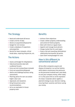 The Strategy                                 Beneﬁts

• Read and understand all tenure             • Achieve Client objectives
• Create a terrier of data                   • Create a better property understanding
• Devise an acquisition/disposal list          and control of Clients property
• Budget for rent reviews                    • Meet with Client on regular basis
• Create a database of inspections           • Appoint and manage local advisers
  and properties                             • Charge market fees for work types
• Record for lease renewals, critical        • Enjoy a full and rewarding client/advisor
  break dates, repairing frequencies, etc.     relationship that benefits all parties
                                             • Save Client money/budget for costs
The Actions
                                             How is this different to
• Assess and budget for dilapidations        conventional advice?
• Help local branches deal with
  Landlords/Tenants                          All too often companies acquire and
• Carry out rent reviews/lease renewals      dispose of property in an ad-hoc fashion,
• Carry out acquisitions/disposals           which places unnecessary time pressures
• Advise and challenge business rating       on the personnel involved and is also likely
  assessments                                to cost your company money, either today
• Planning advice for own use and/or         or in a few years time or at the expiration
  higher value uses                          of a lease. Corporate advice applies a
• Appraisals and valuations                  planned strategy to your decision making,
• Bring forward pro-active                   ensuring fewer surprises and hence saving
  recommendations                            you money.
• Act as an equivalent in-house
  property team




                                                                                 Services 17
 