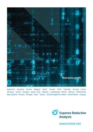 ﬁnd extra proﬁt



Argentina Australia Austria Belgium Brazil Canada Chile Columbia Ecuador France
Germany Greece Hungary Jordan Italy Lebanon Luxembourg Mexico Morocco Netherlands
New Zealand Panama Portugal Spain Taiwan United Kingdom & Ireland United States Uruguay




                                                         Expense Reduction
                                                         Analysts

                                                         www.erauk.net
 